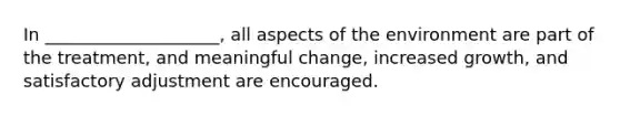 In ____________________, all aspects of the environment are part of the treatment, and meaningful change, increased growth, and satisfactory adjustment are encouraged.