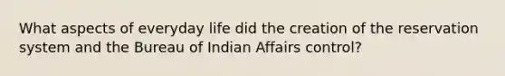 What aspects of everyday life did the creation of the reservation system and the Bureau of Indian Affairs control?