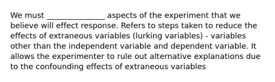 We must _______________ aspects of the experiment that we believe will effect response. Refers to steps taken to reduce the effects of extraneous variables (lurking variables) - variables other than the independent variable and dependent variable. It allows the experimenter to rule out alternative explanations due to the confounding effects of extraneous variables