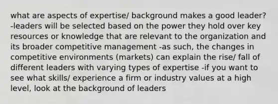 what are aspects of expertise/ background makes a good leader? -leaders will be selected based on the power they hold over key resources or knowledge that are relevant to the organization and its broader competitive management -as such, the changes in competitive environments (markets) can explain the rise/ fall of different leaders with varying types of expertise -if you want to see what skills/ experience a firm or industry values at a high level, look at the background of leaders