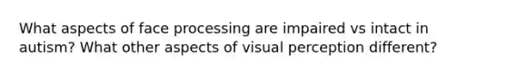 What aspects of face processing are impaired vs intact in autism? What other aspects of visual perception different?