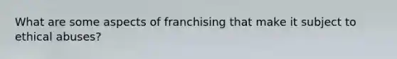 What are some aspects of franchising that make it subject to ethical abuses?