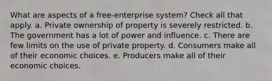 What are aspects of a free-enterprise system? Check all that apply. a. Private ownership of property is severely restricted. b. The government has a lot of power and influence. c. There are few limits on the use of private property. d. Consumers make all of their economic choices. e. Producers make all of their economic choices.