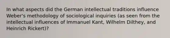 In what aspects did the German intellectual traditions influence Weber's methodology of sociological inquiries (as seen from the intellectual influences of Immanuel Kant, Wilhelm Dilthey, and Heinrich Rickert)?