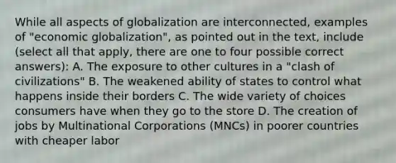 While all aspects of globalization are interconnected, examples of "economic globalization", as pointed out in the text, include (select all that apply, there are one to four possible correct answers): A. The exposure to other cultures in a "clash of civilizations" B. The weakened ability of states to control what happens inside their borders C. The wide variety of choices consumers have when they go to the store D. The creation of jobs by Multinational Corporations (MNCs) in poorer countries with cheaper labor