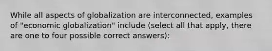 While all aspects of globalization are interconnected, examples of "economic globalization" include (select all that apply, there are one to four possible correct answers):