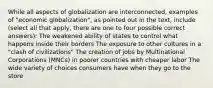 While all aspects of globalization are interconnected, examples of "economic globalization", as pointed out in the text, include (select all that apply, there are one to four possible correct answers): The weakened ability of states to control what happens inside their borders The exposure to other cultures in a "clash of civilizations" The creation of jobs by Multinational Corporations (MNCs) in poorer countries with cheaper labor The wide variety of choices consumers have when they go to the store