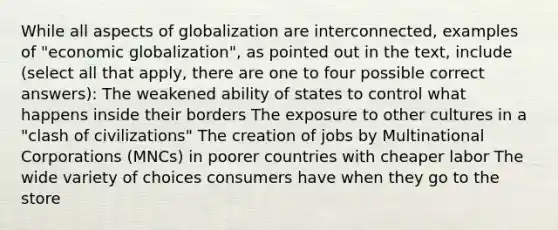 While all aspects of globalization are interconnected, examples of "economic globalization", as pointed out in the text, include (select all that apply, there are one to four possible correct answers): The weakened ability of states to control what happens inside their borders The exposure to other cultures in a "clash of civilizations" The creation of jobs by Multinational Corporations (MNCs) in poorer countries with cheaper labor The wide variety of choices consumers have when they go to the store