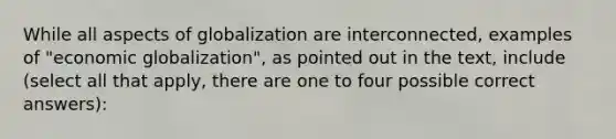 While all aspects of globalization are interconnected, examples of "economic globalization", as pointed out in the text, include (select all that apply, there are one to four possible correct answers):