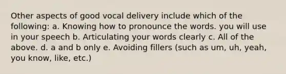 Other aspects of good vocal delivery include which of the following: a. Knowing how to pronounce the words. you will use in your speech b. Articulating your words clearly c. All of the above. d. a and b only e. Avoiding fillers (such as um, uh, yeah, you know, like, etc.)