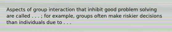 Aspects of group interaction that inhibit good problem solving are called . . . ; for example, groups often make riskier decisions than individuals due to . . .