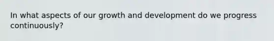 In what aspects of our growth and development do we progress continuously?