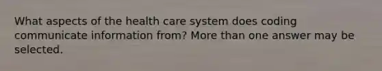 What aspects of the health care system does coding communicate information from? <a href='https://www.questionai.com/knowledge/keWHlEPx42-more-than' class='anchor-knowledge'>more than</a> one answer may be selected.