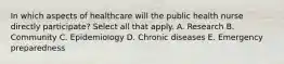 In which aspects of healthcare will the public health nurse directly participate? Select all that apply. A. Research B. Community C. Epidemiology D. Chronic diseases E. Emergency preparedness