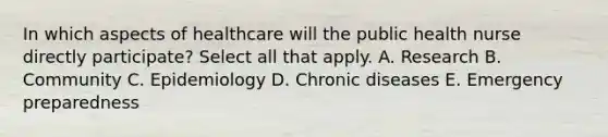 In which aspects of healthcare will the public health nurse directly participate? Select all that apply. A. Research B. Community C. Epidemiology D. Chronic diseases E. Emergency preparedness