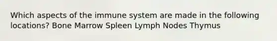 Which aspects of the immune system are made in the following locations? Bone Marrow Spleen Lymph Nodes Thymus