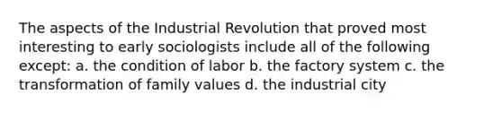 The aspects of the Industrial Revolution that proved most interesting to early sociologists include all of the following except: a. the condition of labor b. the factory system c. the transformation of family values d. the industrial city