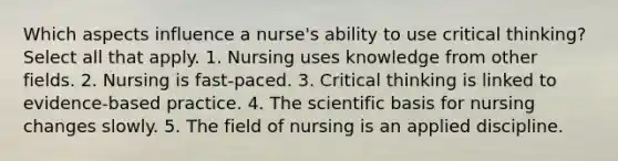 Which aspects influence a nurse's ability to use critical thinking? Select all that apply. 1. Nursing uses knowledge from other fields. 2. Nursing is fast-paced. 3. Critical thinking is linked to evidence-based practice. 4. The scientific basis for nursing changes slowly. 5. The field of nursing is an applied discipline.