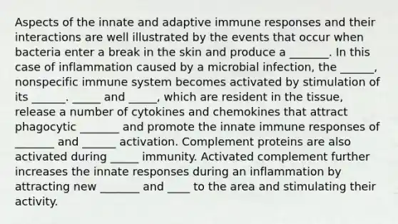 Aspects of the innate and adaptive immune responses and their interactions are well illustrated by the events that occur when bacteria enter a break in the skin and produce a _______. In this case of inflammation caused by a microbial infection, the ______, nonspecific immune system becomes activated by stimulation of its ______. _____ and _____, which are resident in the tissue, release a number of cytokines and chemokines that attract phagocytic _______ and promote the innate immune responses of _______ and ______ activation. Complement proteins are also activated during _____ immunity. Activated complement further increases the innate responses during an inflammation by attracting new _______ and ____ to the area and stimulating their activity.