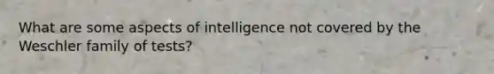 What are some aspects of intelligence not covered by the Weschler family of tests?