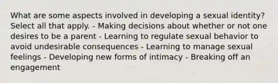 What are some aspects involved in developing a sexual identity? Select all that apply. - Making decisions about whether or not one desires to be a parent - Learning to regulate sexual behavior to avoid undesirable consequences - Learning to manage sexual feelings - Developing new forms of intimacy - Breaking off an engagement