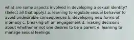 what are some aspects involved in developing a sexual identity? (Select all that apply.) a. learning to regulate sexual behavior to avoid undesirable consequences b. developing new forms of intimacy c. breaking off an engagement d. making decisions about whether or not one desires to be a parent e. learning to manage sexual feelings