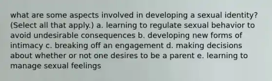 what are some aspects involved in developing a sexual identity? (Select all that apply.) a. learning to regulate sexual behavior to avoid undesirable consequences b. developing new forms of intimacy c. breaking off an engagement d. making decisions about whether or not one desires to be a parent e. learning to manage sexual feelings