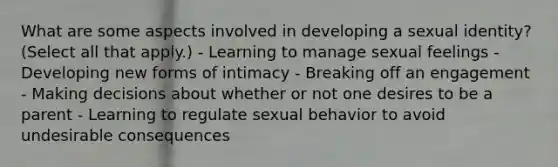 What are some aspects involved in developing a sexual identity? (Select all that apply.) - Learning to manage sexual feelings - Developing new forms of intimacy - Breaking off an engagement - Making decisions about whether or not one desires to be a parent - Learning to regulate sexual behavior to avoid undesirable consequences