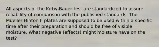 All aspects of the Kirby-Bauer test are standardized to assure reliability of comparison with the published standards. The Mueller-Hinton II plates are supposed to be used within a specific time after their preparation and should be free of visible moisture. What negative (effects) might moisture have on the test?