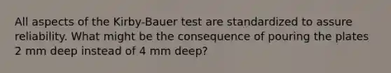 All aspects of the Kirby-Bauer test are standardized to assure reliability. What might be the consequence of pouring the plates 2 mm deep instead of 4 mm deep?