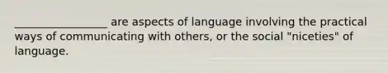 _________________ are aspects of language involving the practical ways of communicating with others, or the social "niceties" of language.