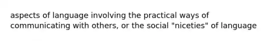 aspects of language involving the practical ways of communicating with others, or the social "niceties" of language