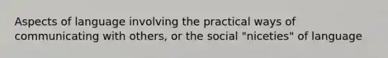 Aspects of language involving the practical ways of communicating with others, or the social "niceties" of language