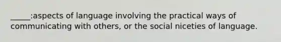 _____:aspects of language involving the practical ways of communicating with others, or the social niceties of language.