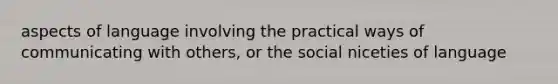 aspects of language involving the practical ways of communicating with others, or the social niceties of language