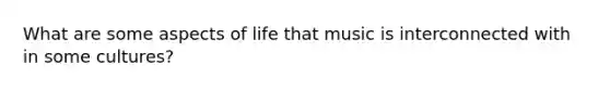 What are some aspects of life that music is interconnected with in some cultures?