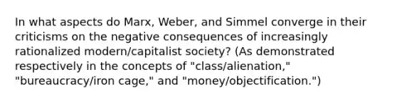 In what aspects do Marx, Weber, and Simmel converge in their criticisms on the negative consequences of increasingly rationalized modern/capitalist society? (As demonstrated respectively in the concepts of "class/alienation," "bureaucracy/iron cage," and "money/objectification.")