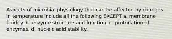 Aspects of microbial physiology that can be affected by changes in temperature include all the following EXCEPT a. membrane fluidity. b. enzyme structure and function. c. protonation of enzymes. d. nucleic acid stability.