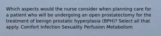 Which aspects would the nurse consider when planning care for a patient who will be undergoing an open prostatectomy for the treatment of benign prostatic hyperplasia (BPH)? Select all that apply. Comfort Infection Sexuality Perfusion Metabolism