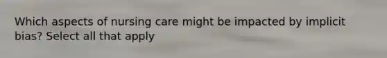 Which aspects of nursing care might be impacted by implicit bias? Select all that apply