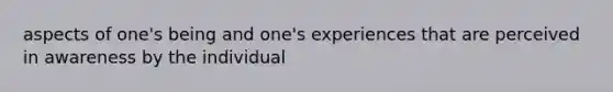 aspects of one's being and one's experiences that are perceived in awareness by the individual