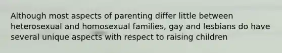 Although most aspects of parenting differ little between heterosexual and homosexual families, gay and lesbians do have several unique aspects with respect to raising children