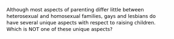 Although most aspects of parenting differ little between heterosexual and homosexual families, gays and lesbians do have several unique aspects with respect to raising children. Which is NOT one of these unique aspects?