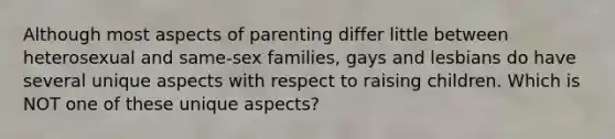 Although most aspects of parenting differ little between heterosexual and same-sex families, gays and lesbians do have several unique aspects with respect to raising children. Which is NOT one of these unique aspects?