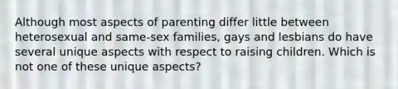 Although most aspects of parenting differ little between heterosexual and same-sex families, gays and lesbians do have several unique aspects with respect to raising children. Which is not one of these unique aspects?