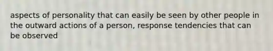 aspects of personality that can easily be seen by other people in the outward actions of a person, response tendencies that can be observed