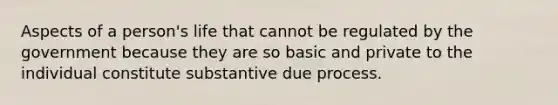 Aspects of a person's life that cannot be regulated by the government because they are so basic and private to the individual constitute substantive due process.​