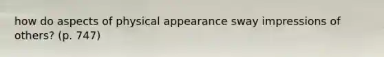 how do aspects of physical appearance sway impressions of others? (p. 747)