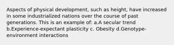 Aspects of physical development, such as height, have increased in some industrialized nations over the course of past generations. This is an example of: a.A secular trend b.Experience-expectant plasticity c. Obesity d.Genotype-environment interactions