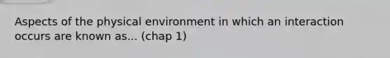 Aspects of the physical environment in which an interaction occurs are known as... (chap 1)